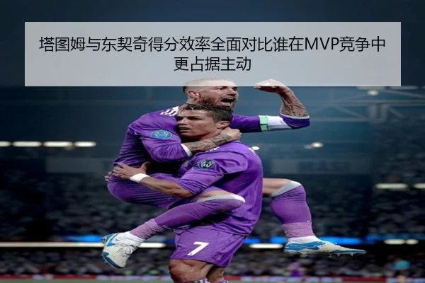 塔图姆与东契奇得分效率全面对比谁在MVP竞争中更占据主动