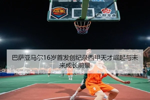 巴萨亚马尔16岁首发创纪录西甲天才崛起与未来成长前景