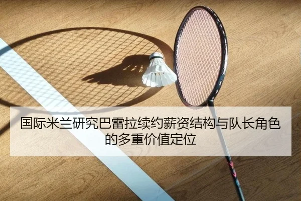 国际米兰研究巴雷拉续约薪资结构与队长角色的多重价值定位