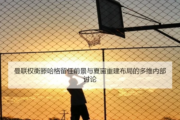 曼联权衡滕哈格留任前景与夏窗重建布局的多维内部讨论