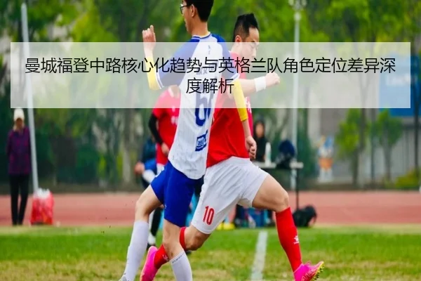 曼城福登中路核心化趋势与英格兰队角色定位差异深度解析