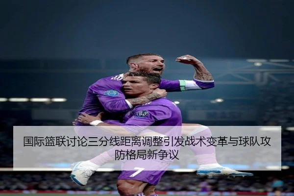 国际篮联讨论三分线距离调整引发战术变革与球队攻防格局新争议