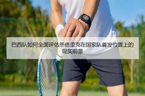 巴西队如何全面评估恩德里克在国家队首发位置上的现实前景