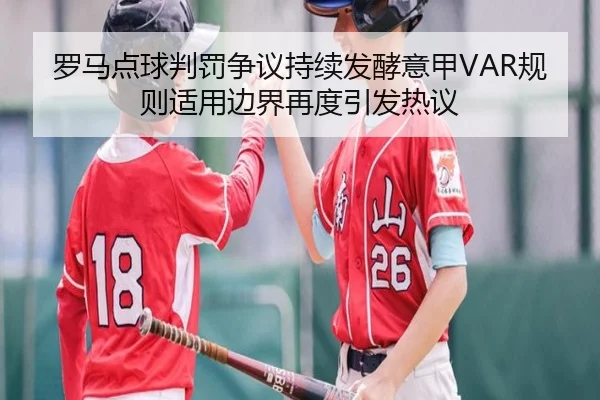 罗马点球判罚争议持续发酵意甲VAR规则适用边界再度引发热议
