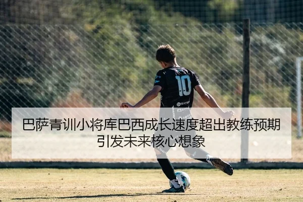 巴萨青训小将库巴西成长速度超出教练预期引发未来核心想象