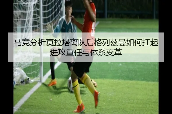 马竞分析莫拉塔离队后格列兹曼如何扛起进攻重任与体系变革